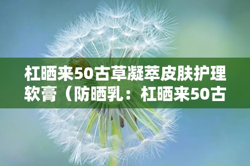 杠晒来50古草凝萃皮肤护理软膏（防晒乳：杠晒来50古草凝萃防晒乳，全方位呵护肌肤，防晒养肤一步到位