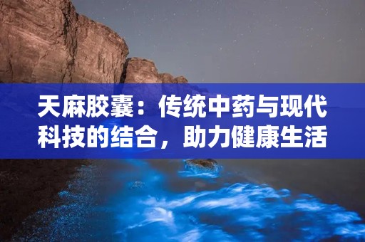 天麻胶囊：传统中药与现代科技的结合，助力健康生活