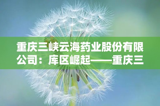 重庆三峡云海药业股份有限公司：库区崛起——重庆三峡云海药业股份有限公司发展纪实