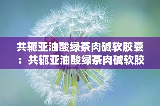 共轭亚油酸绿茶肉碱软胶囊：共轭亚油酸绿茶肉碱软胶囊助力减肥与心血管健康”