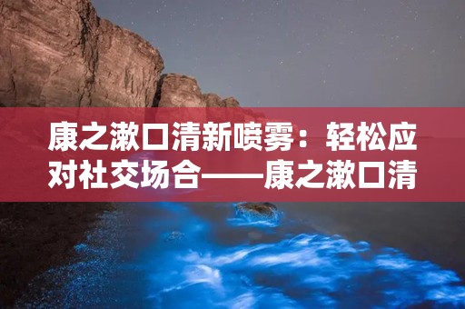 康之漱口清新喷雾：轻松应对社交场合——康之漱口清新喷雾，口腔健康好伴侣”