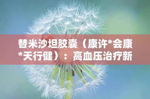 替米沙坦胶囊（康许*会康*天行健）：高血压治疗新选择，安全有效降压之道