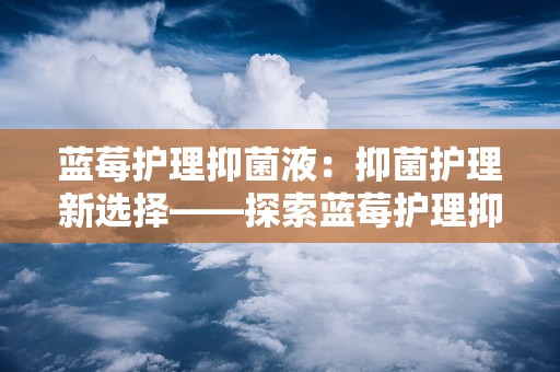 蓝莓护理抑菌液：抑菌护理新选择——探索蓝莓护理抑菌液的神奇功效