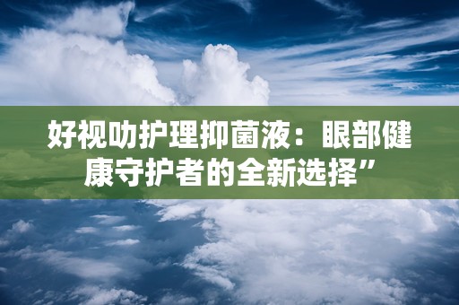 好视叻护理抑菌液：眼部健康守护者的全新选择”