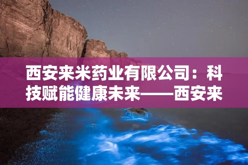 西安来米药业有限公司：科技赋能健康未来——西安来米药业有限公司引领医药创新之路