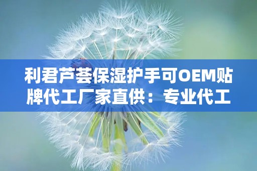 利君芦荟保湿护手可OEM贴牌代工厂家直供：专业代工助力品牌个性化定制