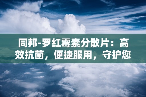 同邦-罗红霉素分散片：高效抗菌，便捷服用，守护您的健康