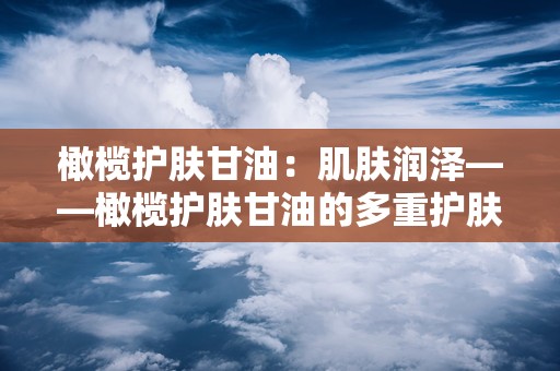 橄榄护肤甘油：肌肤润泽——橄榄护肤甘油的多重护肤奥秘”