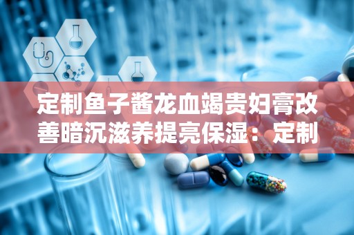 定制鱼子酱龙血竭贵妇膏改善暗沉滋养提亮保湿：定制鱼子酱龙血竭贵妇膏，焕亮肌肤，滋养每一寸肌肤