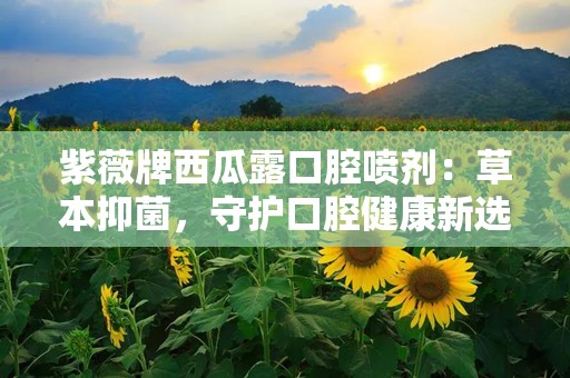 紫薇牌西瓜露口腔喷剂：草本抑菌，守护口腔健康新选择