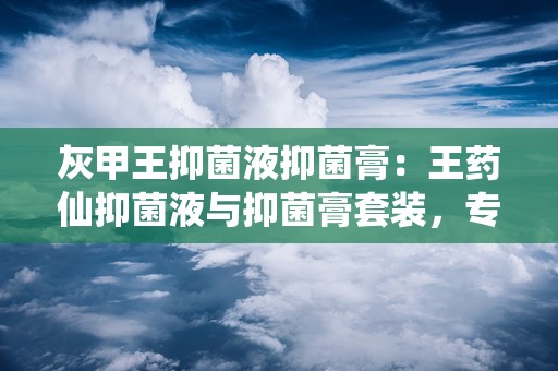 灰甲王抑菌液抑菌膏：王药仙抑菌液与抑菌膏套装，专业对抗真菌感染，守护足部健康