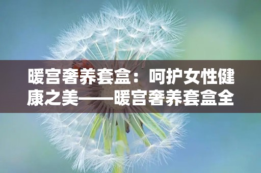 暖宫奢养套盒：呵护女性健康之美——暖宫奢养套盒全面解析”