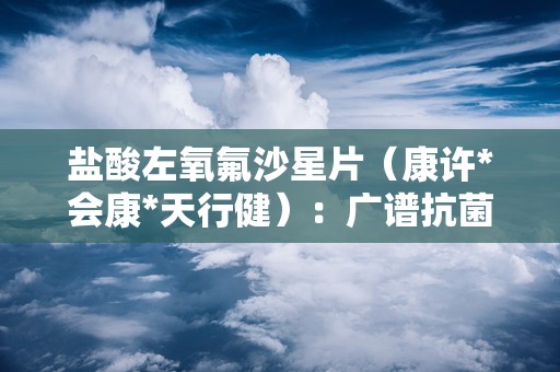 盐酸左氧氟沙星片（康许*会康*天行健）：广谱抗菌，多重感染治疗指南