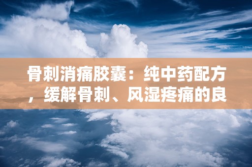 骨刺消痛胶囊：纯中药配方，缓解骨刺、风湿疼痛的良药