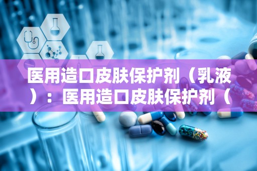 医用造口皮肤保护剂（乳液）：医用造口皮肤保护剂（乳液）守护健康生活