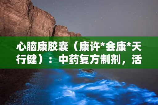 心脑康胶囊（康许*会康*天行健）：中药复方制剂，活血化瘀，通窍止痛，助力心脑血管健康