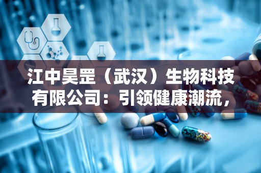 江中昊罡（武汉）生物科技有限公司：引领健康潮流，打造全国保健品领军品牌