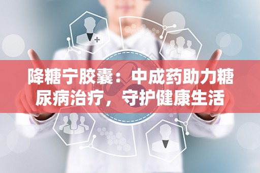 降糖宁胶囊：中成药助力糖尿病治疗，守护健康生活