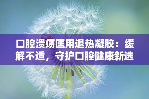 口腔溃疡医用退热凝胶：缓解不适，守护口腔健康新选择