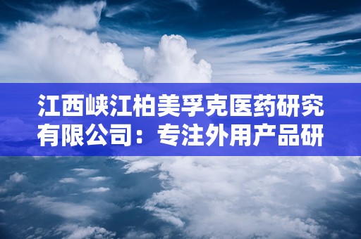 江西峡江柏美孚克医药研究有限公司：专注外用产品研发，打造高品质健康品牌