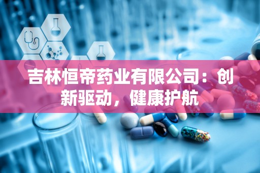 吉林恒帝药业有限公司：创新驱动，健康护航