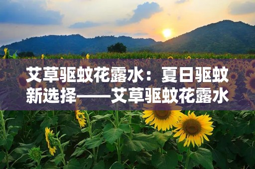 艾草驱蚊花露水：夏日驱蚊新选择——艾草驱蚊花露水全面解析