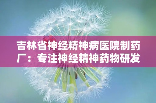 吉林省神经精神病医院制药厂：专注神经精神药物研发与生产的制药企业