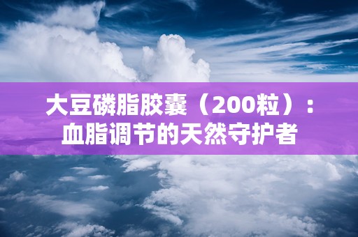 大豆磷脂胶囊（200粒）：血脂调节的天然守护者