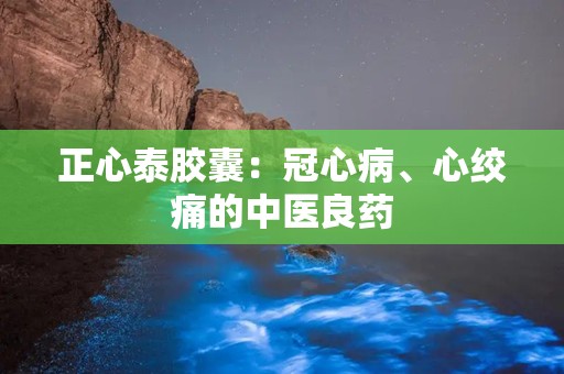 正心泰胶囊：冠心病、心绞痛的中医良药