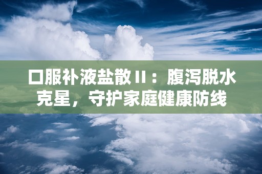 口服补液盐散Ⅱ：腹泻脱水克星，守护家庭健康防线