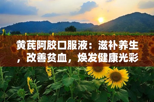 黄芪阿胶口服液：滋补养生，改善贫血，焕发健康光彩