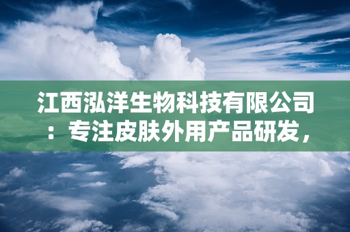 江西泓洋生物科技有限公司：专注皮肤外用产品研发，传承与创新共铸健康品牌