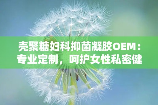 壳聚糖妇科抑菌凝胶OEM：专业定制，呵护女性私密健康