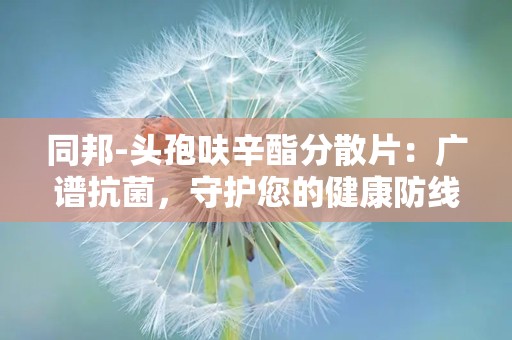 同邦-头孢呋辛酯分散片：广谱抗菌，守护您的健康防线”