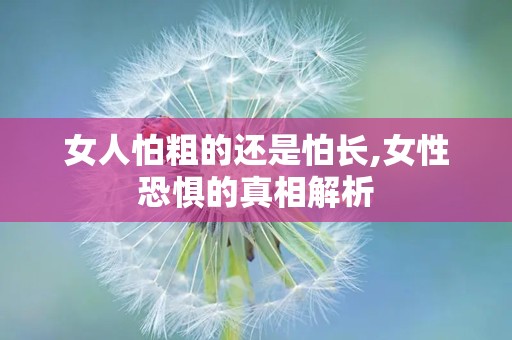 女人怕粗的还是怕长,女性恐惧的真相解析