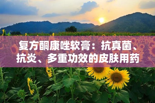 复方酮康唑软膏：抗真菌、抗炎、多重功效的皮肤用药解析