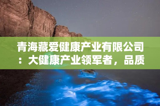 青海藏爱健康产业有限公司：大健康产业领军者，品质与创新共铸辉煌