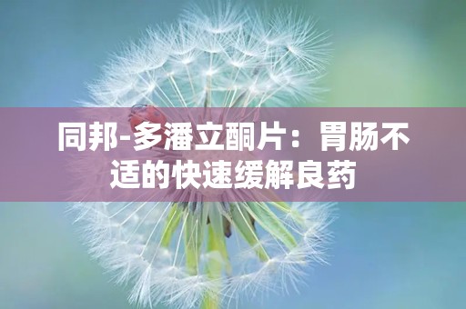 同邦-多潘立酮片：胃肠不适的快速缓解良药