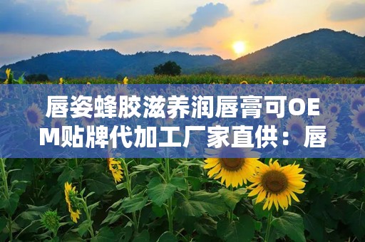 唇姿蜂胶滋养润唇膏可OEM贴牌代加工厂家直供：唇姿蜂胶滋养润唇膏OEM贴牌代加工，共创美丽商机