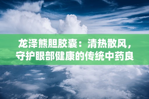 龙泽熊胆胶囊：清热散风，守护眼部健康的传统中药良方