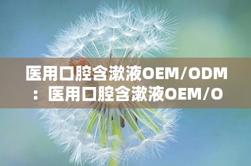 医用口腔含漱液OEM/ODM：医用口腔含漱液OEM/ODM定制解决方案