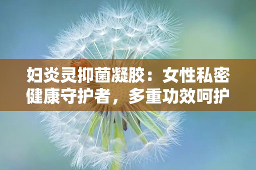 妇炎灵抑菌凝胶：女性私密健康守护者，多重功效呵护女性私密健康