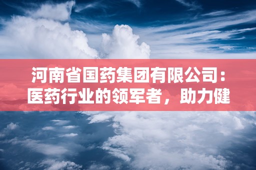 河南省国药集团有限公司：医药行业的领军者，助力健康中国建设