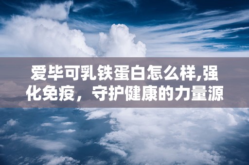 爱毕可乳铁蛋白怎么样,强化免疫，守护健康的力量源泉