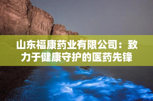 山东福康药业有限公司：致力于健康守护的医药先锋