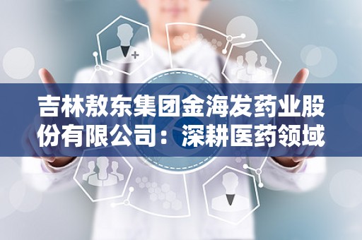 吉林敖东集团金海发药业股份有限公司：深耕医药领域，助力健康中国发展