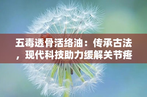 五毒透骨活络油：传承古法，现代科技助力缓解关节疼痛的神奇膏药”