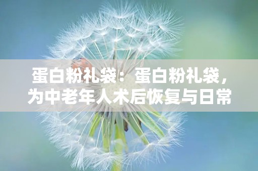 蛋白粉礼袋：蛋白粉礼袋，为中老年人术后恢复与日常营养补充添助力