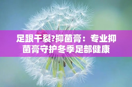 足跟干裂?抑菌膏：专业抑菌膏守护冬季足部健康