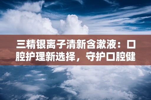 三精银离子清新含漱液：口腔护理新选择，守护口腔健康每一天”